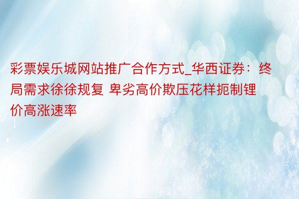 彩票娱乐城网站推广合作方式_华西证券：终局需求徐徐规复 卑劣高价欺压花样扼制锂价高涨速率
