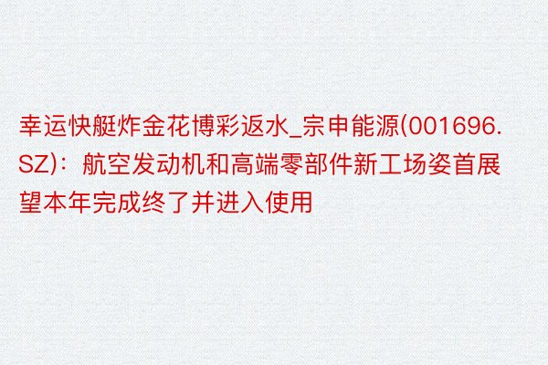 幸运快艇炸金花博彩返水_宗申能源(001696.SZ)：航空发动机和高端零部件新工场姿首展望本年完成终了并进入使用