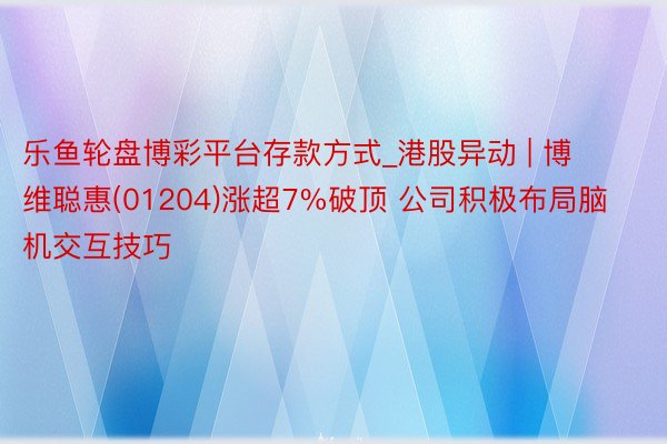 乐鱼轮盘博彩平台存款方式_港股异动 | 博维聪惠(01204)涨超7%破顶 公司积极布局脑机交互技巧
