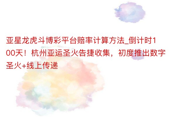 亚星龙虎斗博彩平台赔率计算方法_倒计时100天！杭州亚运圣火告捷收集，初度推出数字圣火+线上传递